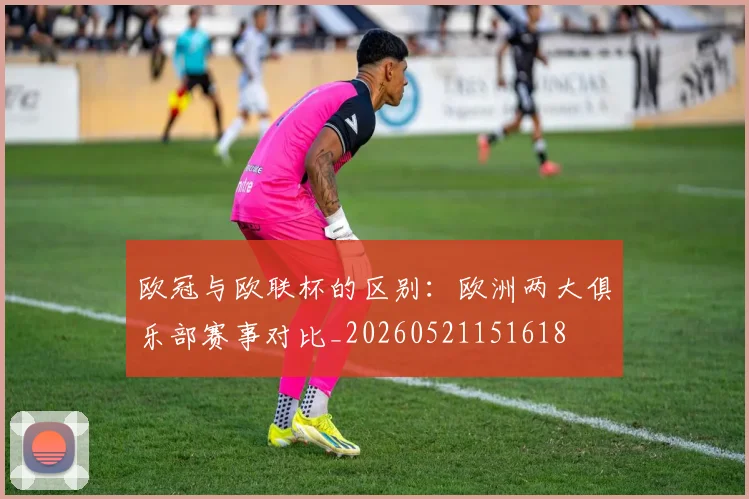 欧冠与欧联杯的区别：欧洲两大俱乐部赛事对比_20260521151618
