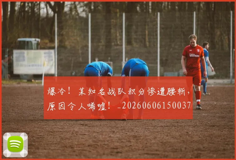 爆冷！某知名战队积分惨遭腰斩，原因令人唏嘘！_20260606150037
