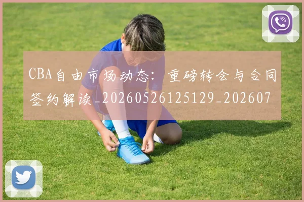 CBA自由市场动态：重磅转会与合同签约解读_20260526125129_20260702163721