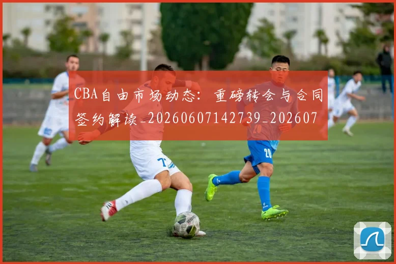 CBA自由市场动态：重磅转会与合同签约解读_20260607142739_20260702040809