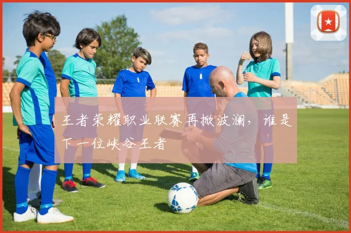 王者荣耀职业联赛再掀波澜,谁是下一位峡谷王者