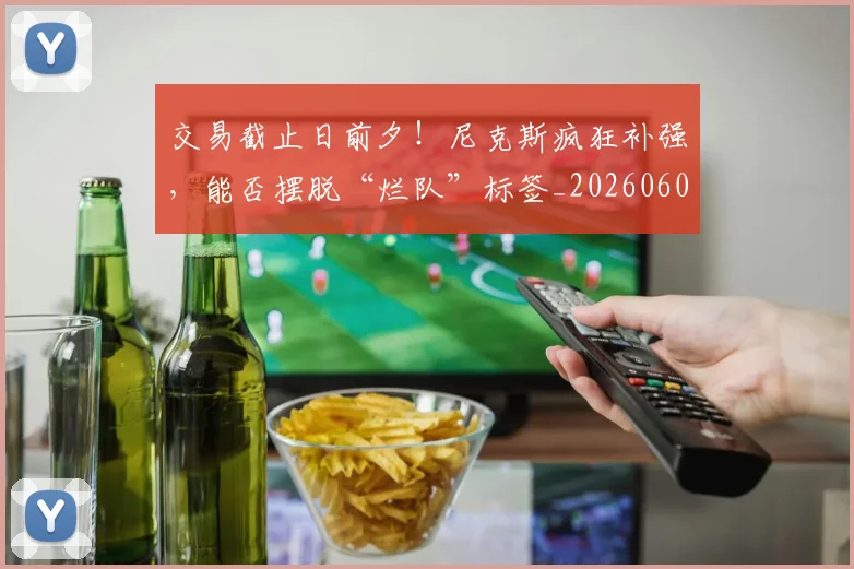 交易截止日前夕！尼克斯疯狂补强，能否摆脱“烂队”标签_20260601172852