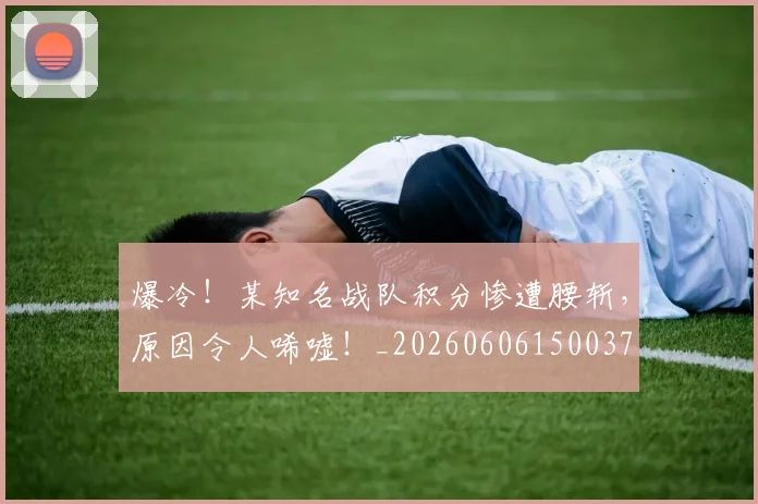 爆冷！某知名战队积分惨遭腰斩，原因令人唏嘘！_20260606150037