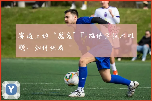 赛道上的“魔鬼”F1维修区技术难题，如何破局