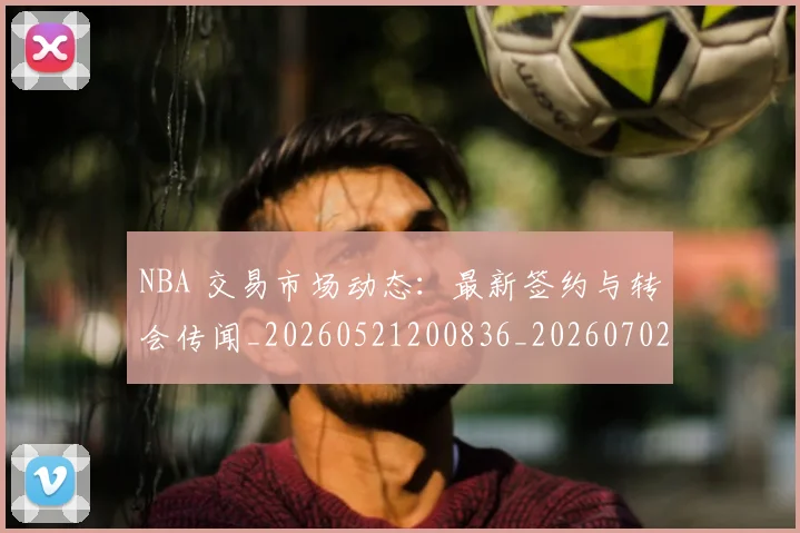 NBA 交易市场动态：最新签约与转会传闻_20260521200836_20260702044638