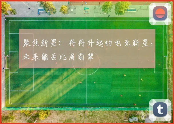 聚焦新星：冉冉升起的电竞新星，未来能否比肩前辈