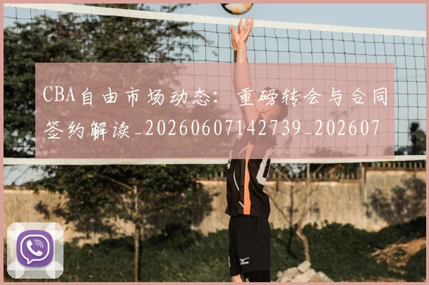 CBA自由市场动态：重磅转会与合同签约解读_20260607142739_20260702040809